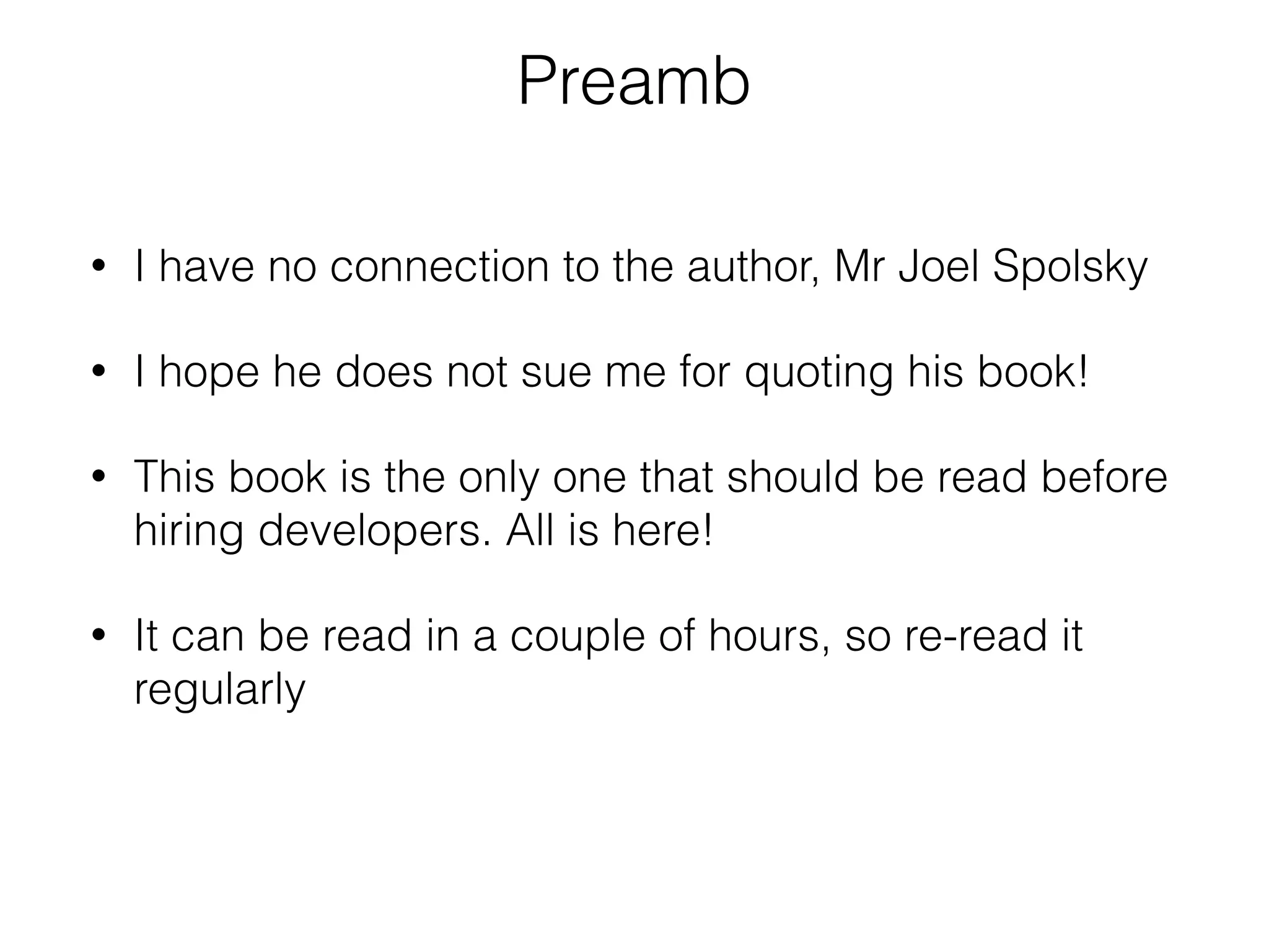 Preamb 
• I have no connection to the author, Mr Joel Spolsky 
• I hope he does not sue me for quoting his book! 
• This book is the only one that should be read before 
hiring developers. All is here! 
• It can be read in a couple of hours, so re-read it 
regularly 
 