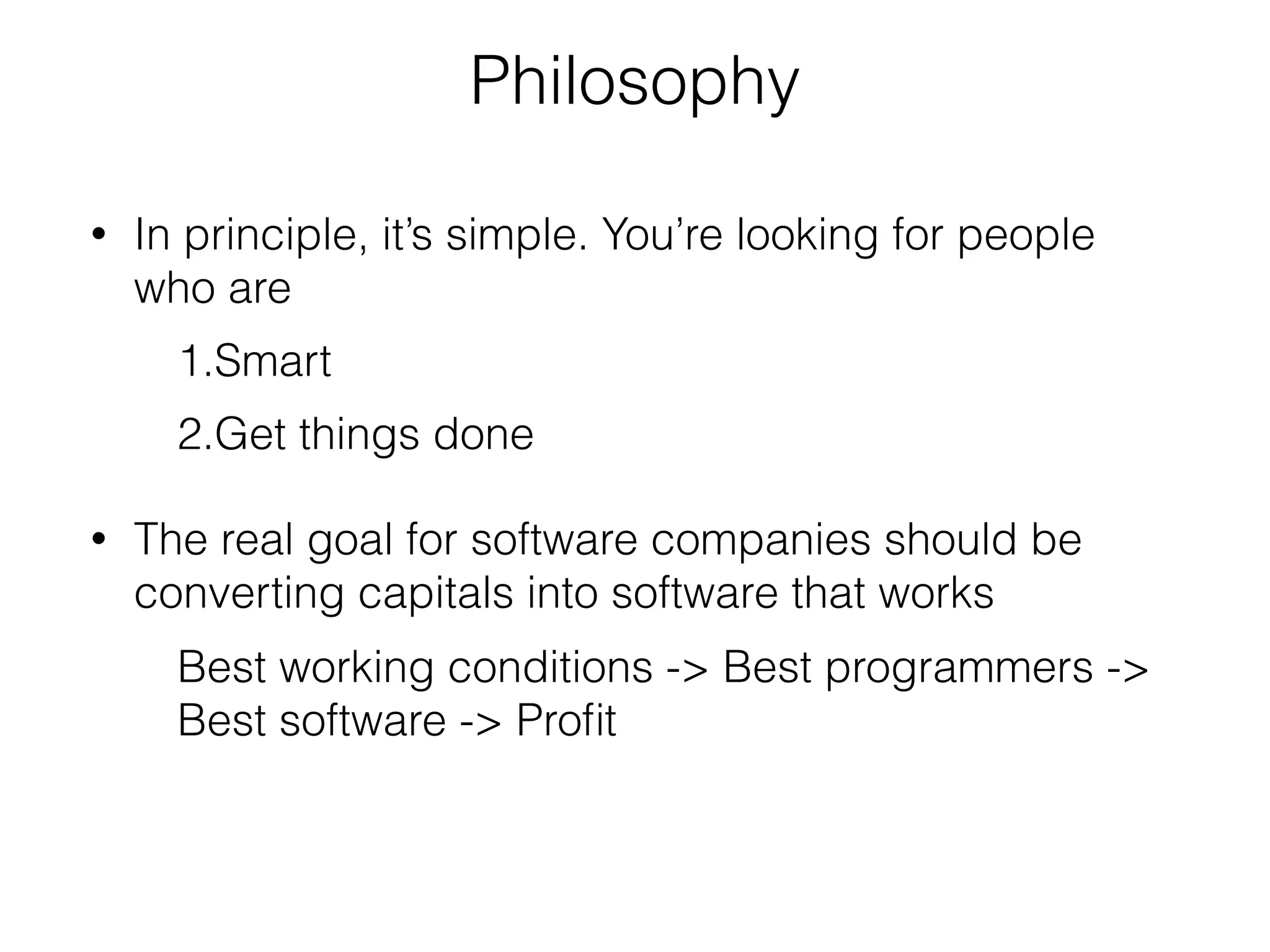 Philosophy 
• In principle, it’s simple. You’re looking for people 
who are 
1.Smart 
2.Get things done 
• The real goal for software companies should be 
converting capitals into software that works 
Best working conditions -> Best programmers -> 
Best software -> Profit 
 