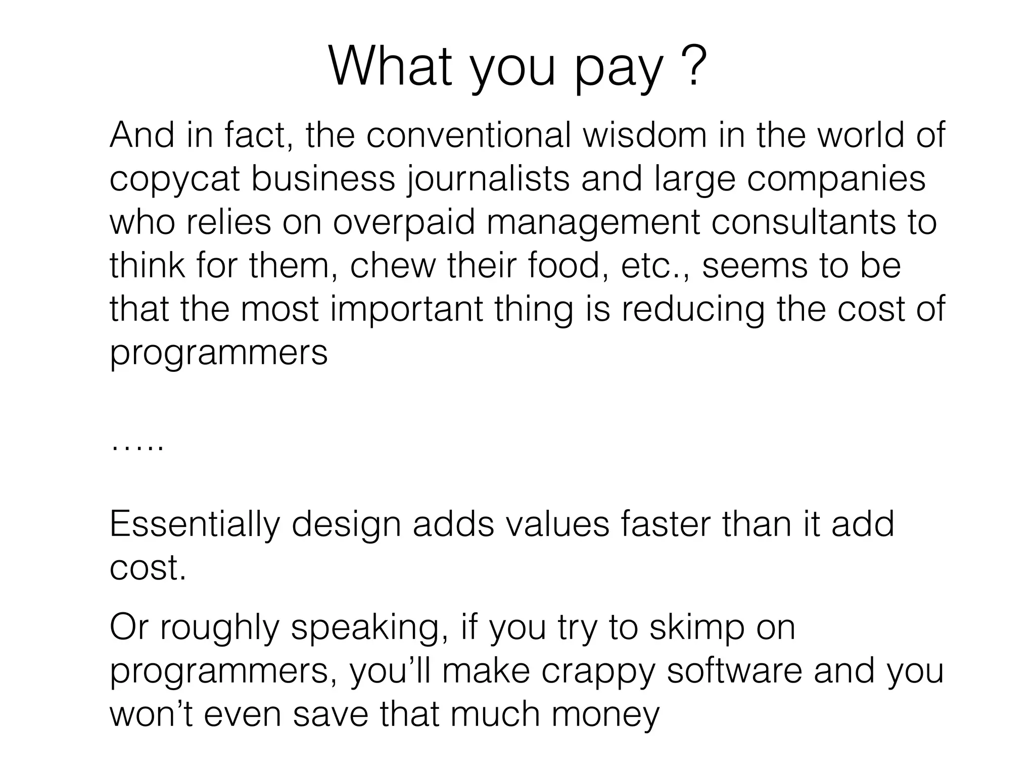 What you pay ? 
And in fact, the conventional wisdom in the world of 
copycat business journalists and large companies 
who relies on overpaid management consultants to 
think for them, chew their food, etc., seems to be 
that the most important thing is reducing the cost of 
programmers 
….. 
Essentially design adds values faster than it add 
cost. 
Or roughly speaking, if you try to skimp on 
programmers, you’ll make crappy software and you 
won’t even save that much money 
 