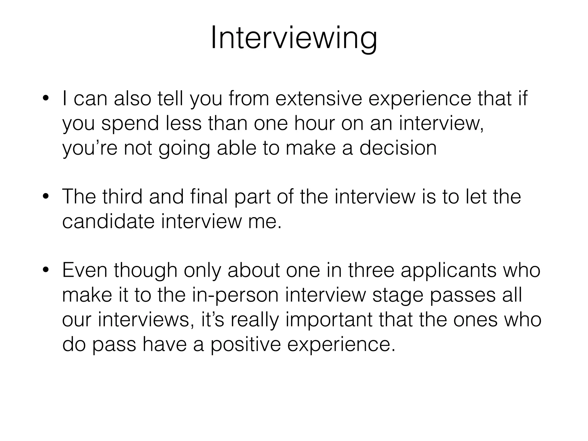 Interviewing 
• I can also tell you from extensive experience that if 
you spend less than one hour on an interview, 
you’re not going able to make a decision 
• The third and final part of the interview is to let the 
candidate interview me. 
• Even though only about one in three applicants who 
make it to the in-person interview stage passes all 
our interviews, it’s really important that the ones who 
do pass have a positive experience. 
 