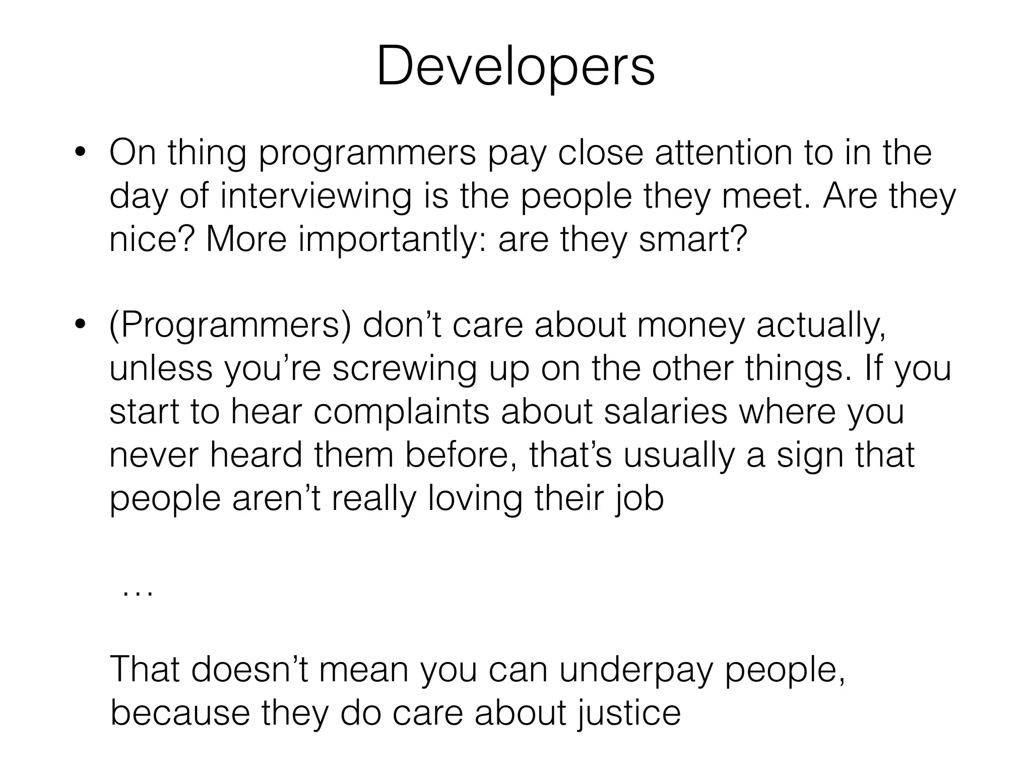 Developers 
• On thing programmers pay close attention to in the 
day of interviewing is the people they meet. Are they 
nice? More importantly: are they smart? 
• (Programmers) don’t care about money actually, 
unless you’re screwing up on the other things. If you 
start to hear complaints about salaries where you 
never heard them before, that’s usually a sign that 
people aren’t really loving their job 
… 
That doesn’t mean you can underpay people, 
because they do care about justice 
 