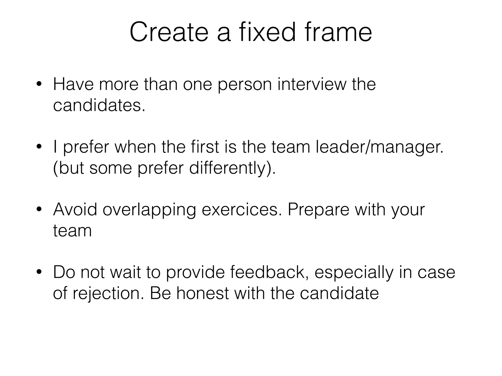 Create a fixed frame 
• Have more than one person interview the 
candidates. 
• I prefer when the first is the team leader/manager. 
(but some prefer differently). 
• Avoid overlapping exercices. Prepare with your 
team 
• Do not wait to provide feedback, especially in case 
of rejection. Be honest with the candidate 
 
