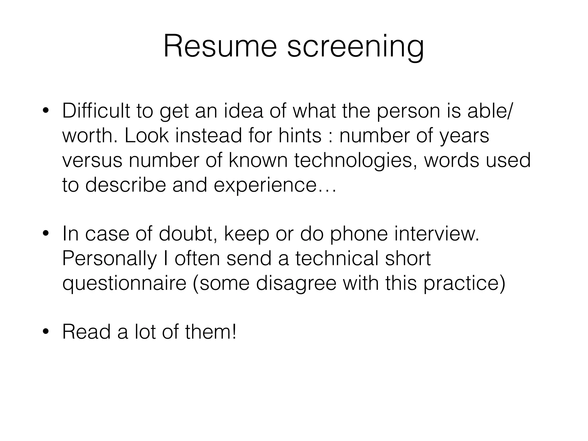 Resume screening 
• Difficult to get an idea of what the person is able/ 
worth. Look instead for hints : number of years 
versus number of known technologies, words used 
to describe and experience… 
• In case of doubt, keep or do phone interview. 
Personally I often send a technical short 
questionnaire (some disagree with this practice) 
• Read a lot of them! 
 