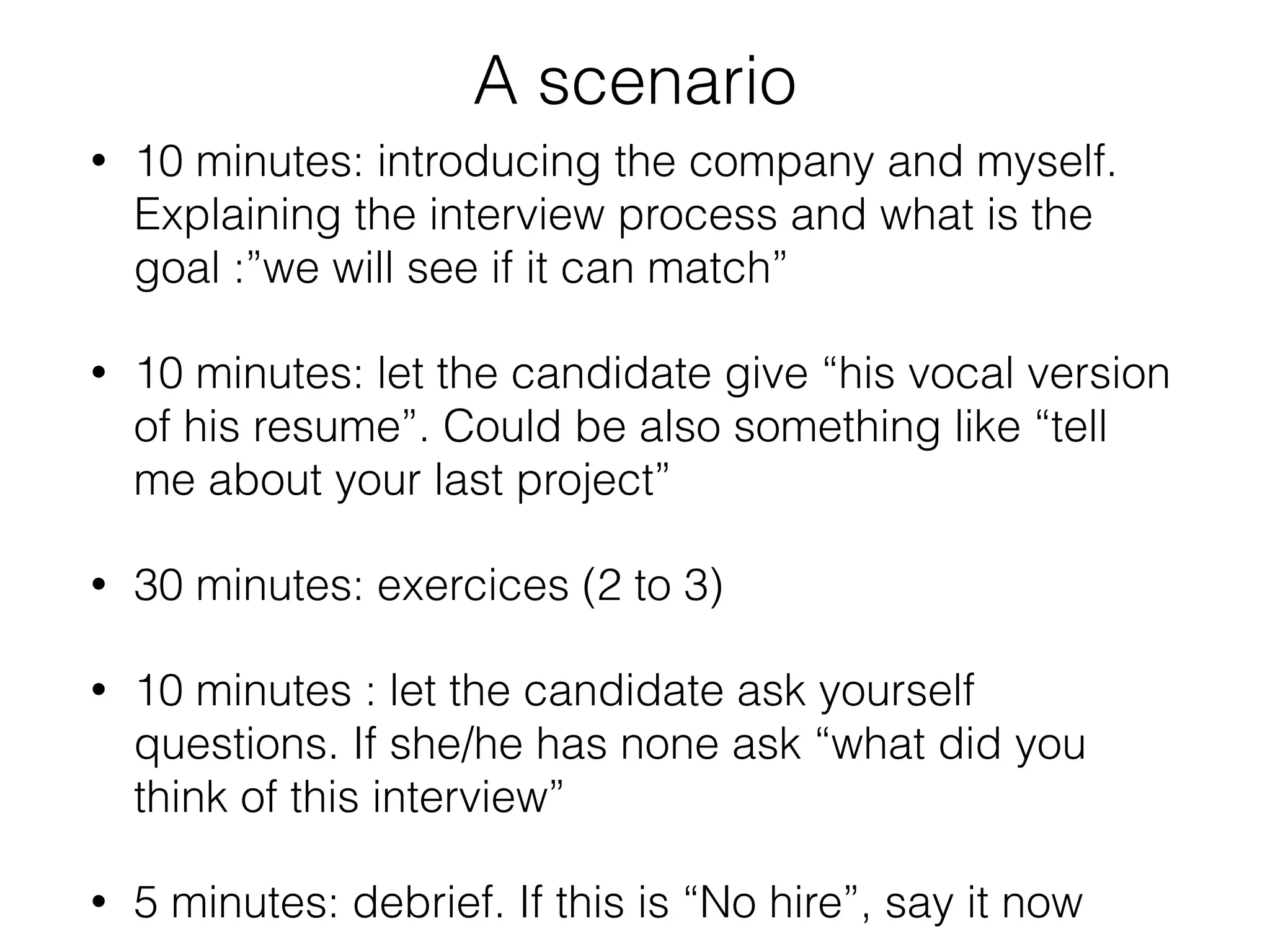 A scenario 
• 10 minutes: introducing the company and myself. 
Explaining the interview process and what is the 
goal :”we will see if it can match” 
• 10 minutes: let the candidate give “his vocal version 
of his resume”. Could be also something like “tell 
me about your last project” 
• 30 minutes: exercices (2 to 3) 
• 10 minutes : let the candidate ask yourself 
questions. If she/he has none ask “what did you 
think of this interview” 
• 5 minutes: debrief. If this is “No hire”, say it now 
 