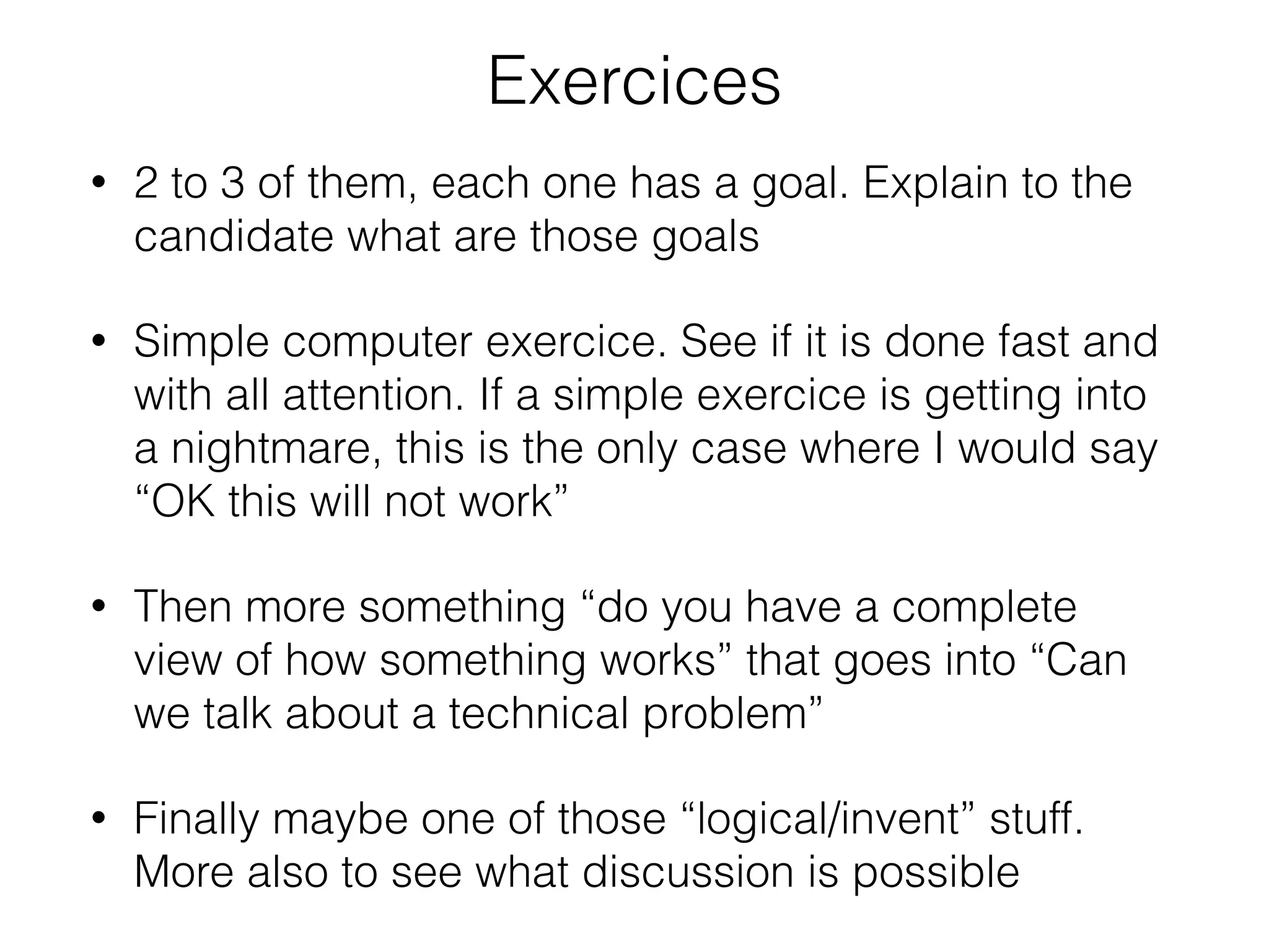 Exercices 
• 2 to 3 of them, each one has a goal. Explain to the 
candidate what are those goals 
• Simple computer exercice. See if it is done fast and 
with all attention. If a simple exercice is getting into 
a nightmare, this is the only case where I would say 
“OK this will not work” 
• Then more something “do you have a complete 
view of how something works” that goes into “Can 
we talk about a technical problem” 
• Finally maybe one of those “logical/invent” stuff. 
More also to see what discussion is possible 
 