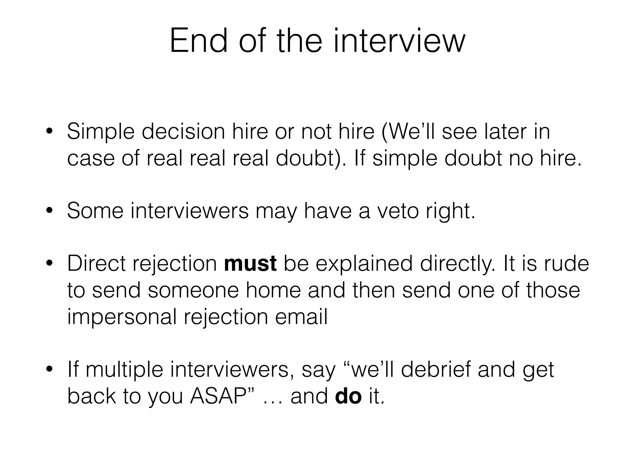 End of the interview 
• Simple decision hire or not hire (We’ll see later in 
case of real real real doubt). If simple doubt no hire. 
• Some interviewers may have a veto right. 
• Direct rejection must be explained directly. It is rude 
to send someone home and then send one of those 
impersonal rejection email 
• If multiple interviewers, say “we’ll debrief and get 
back to you ASAP” … and do it. 
 