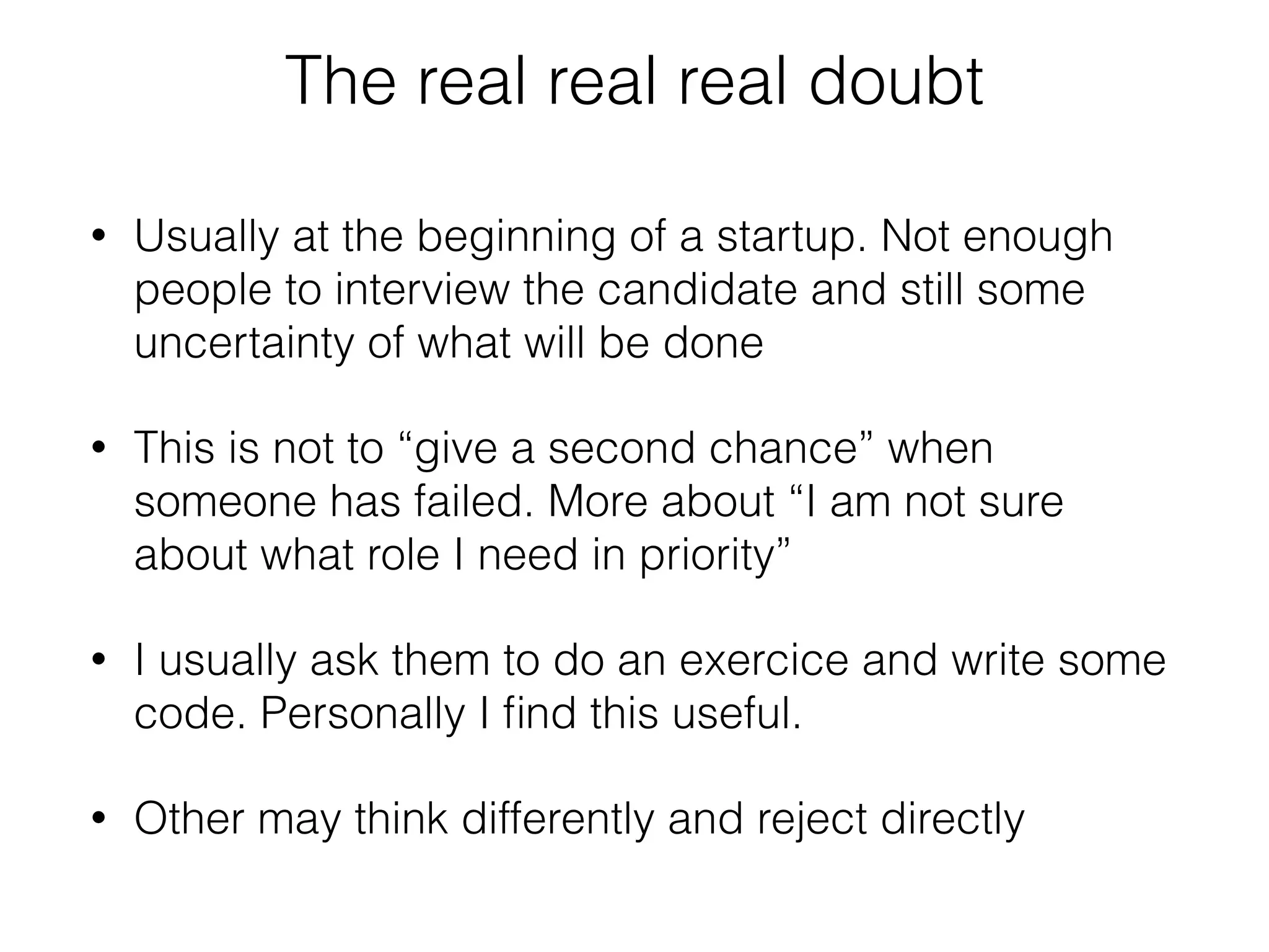 The real real real doubt 
• Usually at the beginning of a startup. Not enough 
people to interview the candidate and still some 
uncertainty of what will be done 
• This is not to “give a second chance” when 
someone has failed. More about “I am not sure 
about what role I need in priority” 
• I usually ask them to do an exercice and write some 
code. Personally I find this useful. 
• Other may think differently and reject directly 
 
