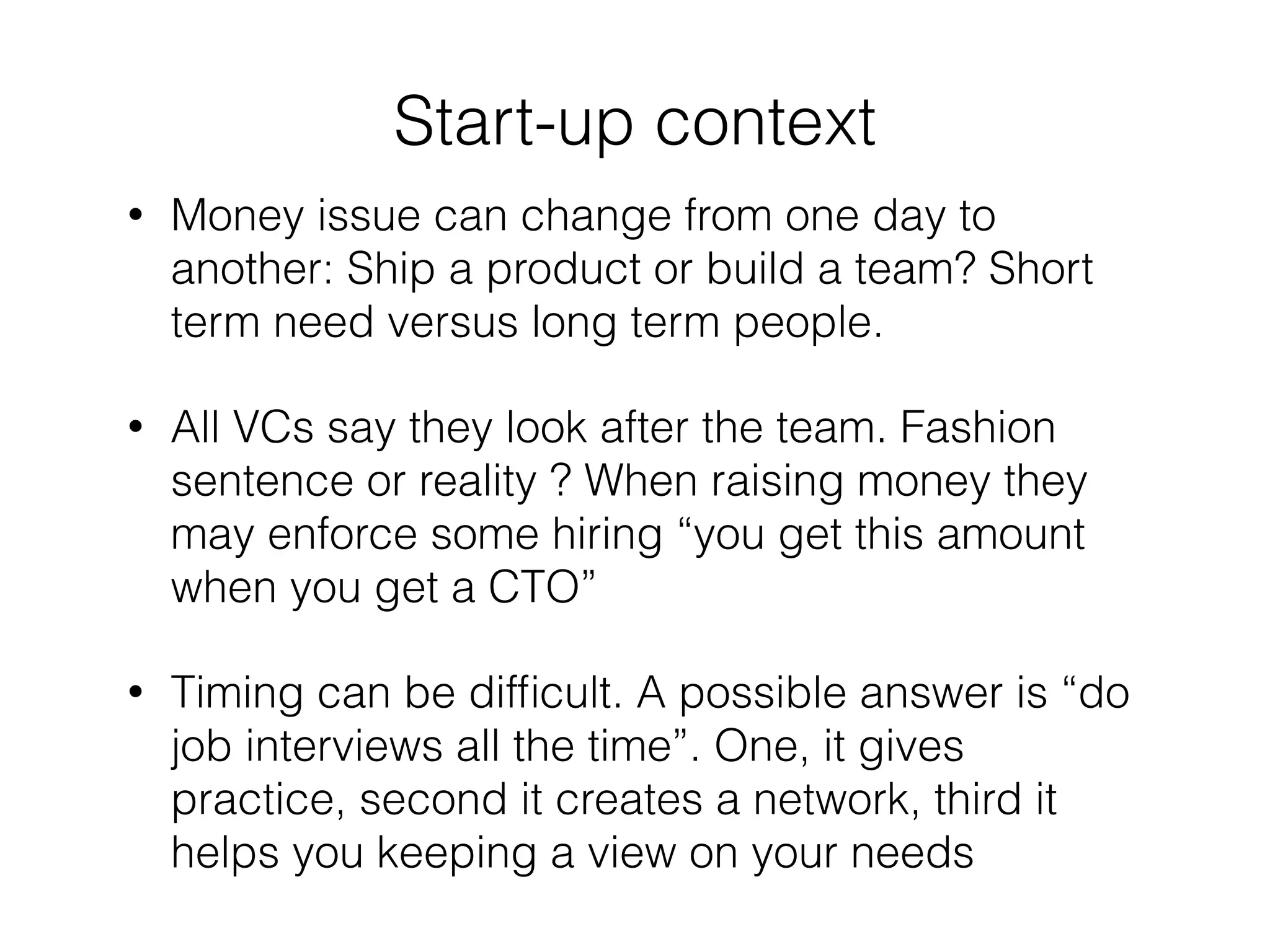 ! 
Start-up context 
• Money issue can change from one day to 
another: Ship a product or build a team? Short 
term need versus long term people. 
• All VCs say they look after the team. Fashion 
sentence or reality ? When raising money they 
may enforce some hiring “you get this amount 
when you get a CTO” 
• Timing can be difficult. A possible answer is “do 
job interviews all the time”. One, it gives 
practice, second it creates a network, third it 
helps you keeping a view on your needs 
 
