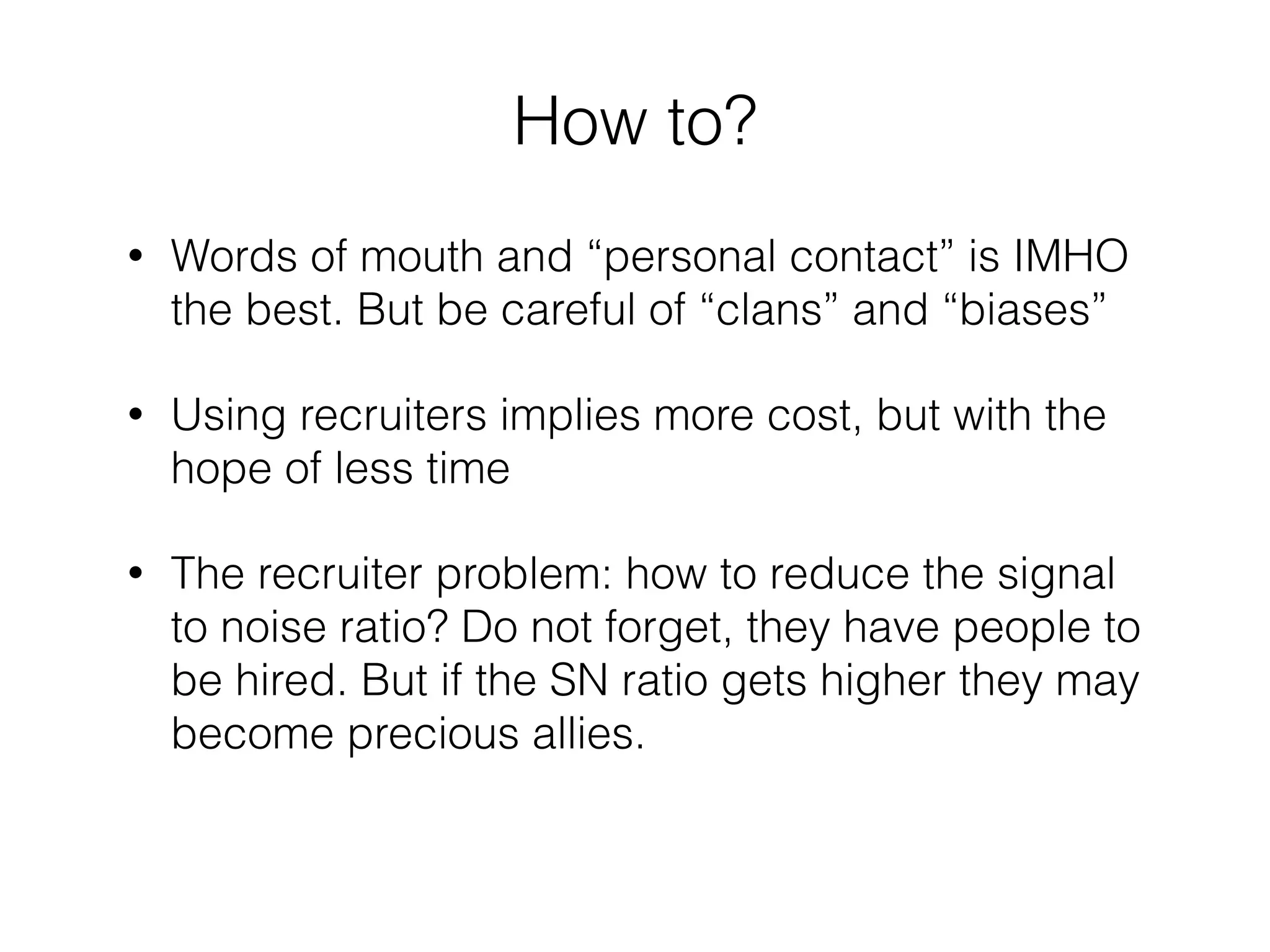 How to? 
• Words of mouth and “personal contact” is IMHO 
the best. But be careful of “clans” and “biases” 
• Using recruiters implies more cost, but with the 
hope of less time 
• The recruiter problem: how to reduce the signal 
to noise ratio? Do not forget, they have people to 
be hired. But if the SN ratio gets higher they may 
become precious allies. 
 