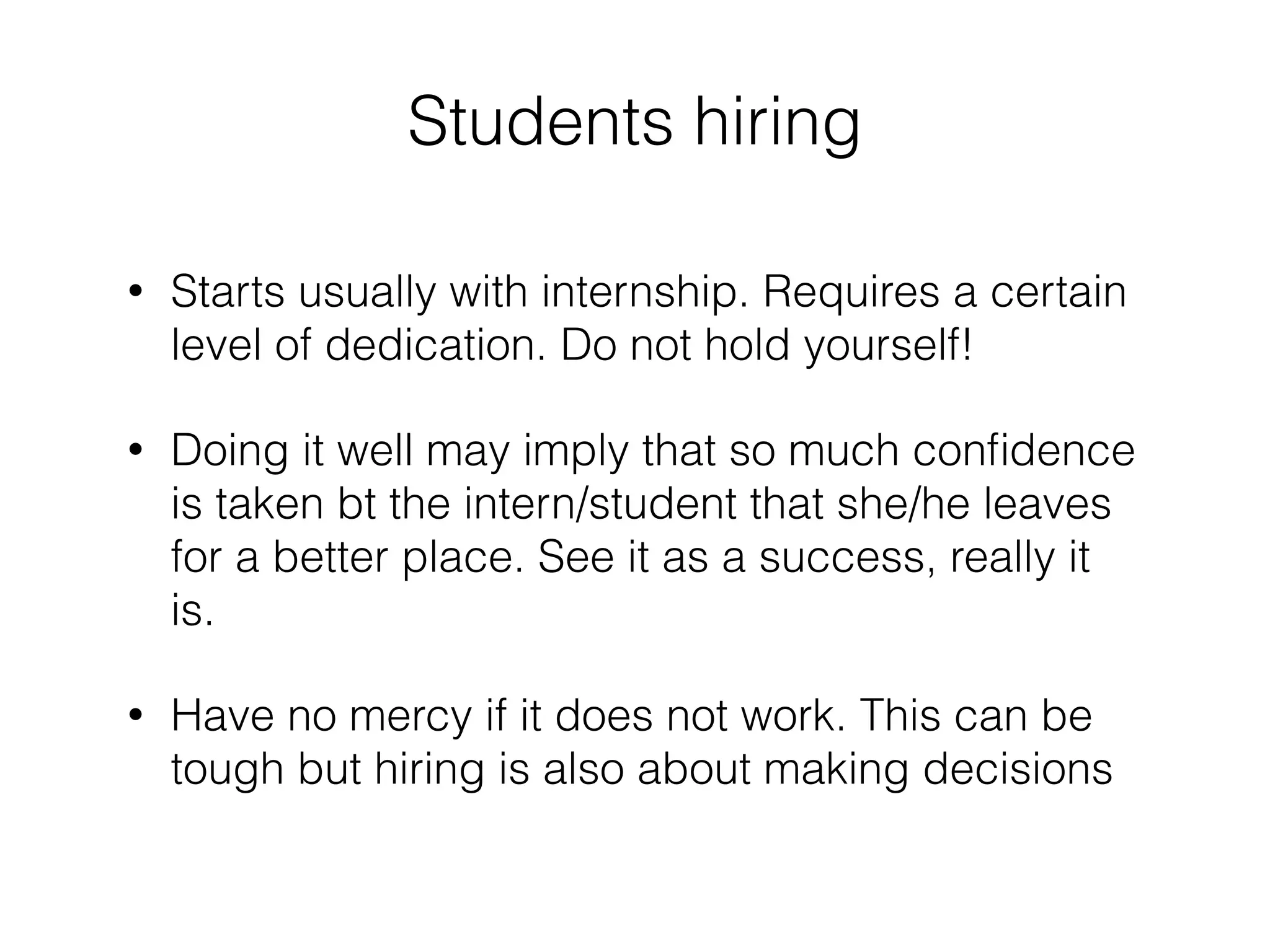 Students hiring 
! 
• Starts usually with internship. Requires a certain 
level of dedication. Do not hold yourself! 
• Doing it well may imply that so much confidence 
is taken bt the intern/student that she/he leaves 
for a better place. See it as a success, really it 
is. 
• Have no mercy if it does not work. This can be 
tough but hiring is also about making decisions 
 