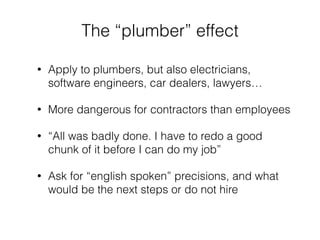 The “plumber” effect 
• Apply to plumbers, but also electricians, 
software engineers, car dealers, lawyers… 
• More dangerous for contractors than employees 
• “All was badly done. I have to redo a good 
chunk of it before I can do my job” 
• Ask for “english spoken” precisions, and what 
would be the next steps or do not hire 
 
