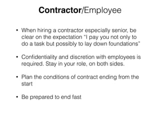 Contractor/Employee 
• When hiring a contractor especially senior, be 
clear on the expectation “I pay you not only to 
do a task but possibly to lay down foundations” 
• Confidentiality and discretion with employees is 
required. Stay in your role, on both sides. 
• Plan the conditions of contract ending from the 
start 
• Be prepared to end fast 
 