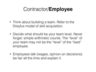 ! 
Contractor/Employee 
• Think about building a team. Refer to the 
Dreyfus model of skill acquisition. 
• Decide what should be your team level. Never 
forget: simple arithmetic counts. The “level” of 
your team may not be the “level” of the “best” 
employee. 
• Employees talk (wages, opinion on decisions): 
be fair all the time and explain it 
 