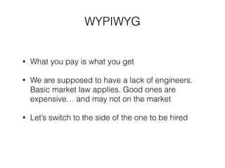 ! 
WYPIWYG 
• What you pay is what you get 
• We are supposed to have a lack of engineers. 
Basic market law applies. Good ones are 
expensive… and may not on the market 
• Let’s switch to the side of the one to be hired 
 