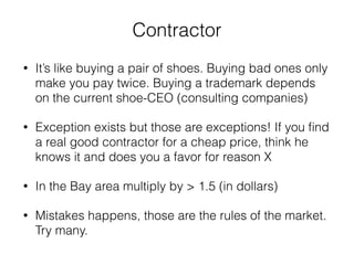 Contractor 
• It’s like buying a pair of shoes. Buying bad ones only 
make you pay twice. Buying a trademark depends 
on the current shoe-CEO (consulting companies) 
• Exception exists but those are exceptions! If you find 
a real good contractor for a cheap price, think he 
knows it and does you a favor for reason X 
• In the Bay area multiply by > 1.5 (in dollars) 
• Mistakes happens, those are the rules of the market. 
Try many. 
 