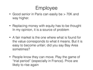 Employee 
• Good senior in Paris can easily be > 70K and 
way higher. 
• Replacing money with equity has to be thought 
In my opinion, it is a source of problem 
• A fair market is the one where what is found for 
the value corresponds to what it means. But it is 
easy to become unfair; did you say Bay Area 
sometimes? 
• People know they can move. Play the game of 
“trial period” (especially in France). Price are 
likely to rise again 
 