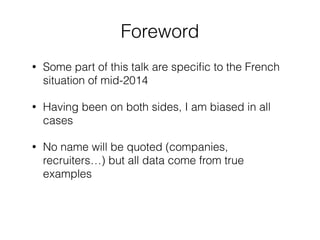 Foreword 
• Some part of this talk are specific to the French 
situation of mid-2014 
• Having been on both sides, I am biased in all 
cases 
• No name will be quoted (companies, 
recruiters…) but all data come from true 
examples 
 