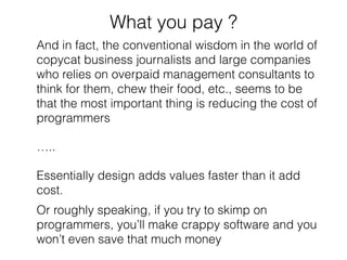 What you pay ? 
And in fact, the conventional wisdom in the world of 
copycat business journalists and large companies 
who relies on overpaid management consultants to 
think for them, chew their food, etc., seems to be 
that the most important thing is reducing the cost of 
programmers 
….. 
Essentially design adds values faster than it add 
cost. 
Or roughly speaking, if you try to skimp on 
programmers, you’ll make crappy software and you 
won’t even save that much money 
 