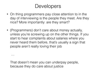 Developers 
• On thing programmers pay close attention to in the 
day of interviewing is the people they meet. Are they 
nice? More importantly: are they smart? 
• (Programmers) don’t care about money actually, 
unless you’re screwing up on the other things. If you 
start to hear complaints about salaries where you 
never heard them before, that’s usually a sign that 
people aren’t really loving their job 
… 
That doesn’t mean you can underpay people, 
because they do care about justice 
 