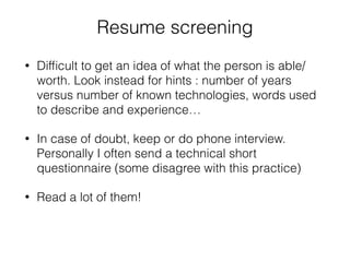 Resume screening 
• Difficult to get an idea of what the person is able/ 
worth. Look instead for hints : number of years 
versus number of known technologies, words used 
to describe and experience… 
• In case of doubt, keep or do phone interview. 
Personally I often send a technical short 
questionnaire (some disagree with this practice) 
• Read a lot of them! 
 