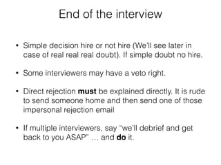End of the interview 
• Simple decision hire or not hire (We’ll see later in 
case of real real real doubt). If simple doubt no hire. 
• Some interviewers may have a veto right. 
• Direct rejection must be explained directly. It is rude 
to send someone home and then send one of those 
impersonal rejection email 
• If multiple interviewers, say “we’ll debrief and get 
back to you ASAP” … and do it. 
 