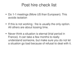 Post hire check list 
• Do 1-1 meetings (More US than European). This 
avoids isolation 
• If this is not working : fire is usually the only option. 
All others are about loosing time. 
• Never think a situation is eternal (trial period in 
France). It can take a few months to really 
understand someone, but make sure you do not let 
a situation go bad because of refusal to deal with it. 
 