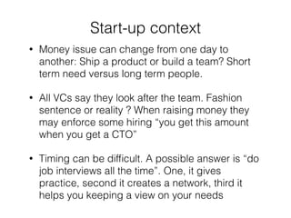 ! 
Start-up context 
• Money issue can change from one day to 
another: Ship a product or build a team? Short 
term need versus long term people. 
• All VCs say they look after the team. Fashion 
sentence or reality ? When raising money they 
may enforce some hiring “you get this amount 
when you get a CTO” 
• Timing can be difficult. A possible answer is “do 
job interviews all the time”. One, it gives 
practice, second it creates a network, third it 
helps you keeping a view on your needs 
 