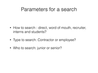 Parameters for a search 
• How to search : direct, word of mouth, recruiter, 
interns and students? 
• Type to search: Contractor or employee? 
• Who to search: junior or senior? 
 
