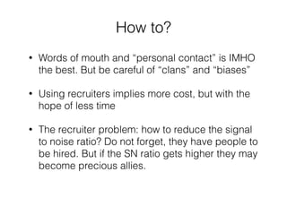 How to? 
• Words of mouth and “personal contact” is IMHO 
the best. But be careful of “clans” and “biases” 
• Using recruiters implies more cost, but with the 
hope of less time 
• The recruiter problem: how to reduce the signal 
to noise ratio? Do not forget, they have people to 
be hired. But if the SN ratio gets higher they may 
become precious allies. 
 