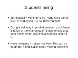 Students hiring 
! 
• Starts usually with internship. Requires a certain 
level of dedication. Do not hold yourself! 
• Doing it well may imply that so much confidence 
is taken bt the intern/student that she/he leaves 
for a better place. See it as a success, really it 
is. 
• Have no mercy if it does not work. This can be 
tough but hiring is also about making decisions 
 