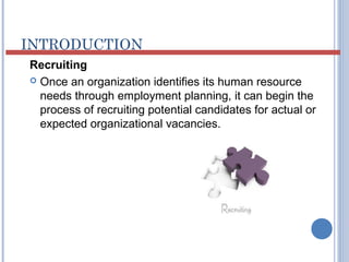 INTRODUCTION 
Recruiting 
 Once an organization identifies its human resource 
needs through employment planning, it can begin the 
process of recruiting potential candidates for actual or 
expected organizational vacancies. 
 