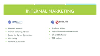 ¡  Academic Advisors
¡  Worker Retraining Advisors
¡  Center for Career Connections
¡  BTS Faculty
¡  Former CBE Students
INTERNAL MARKETING
¡  Academic Advisors
¡  New Student Enrollment Advisors
¡  CIS and BIS Faculty
¡  CBE students
 
