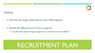 RECRUITMENT PLAN
Activity:
¡  Describe the target audience(s) for your CBE programs
¡  Identify the selling features of your programs
¡  Consider what aspects of your programs are attractive to your audience
 