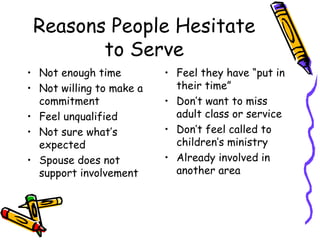 Reasons People Hesitate to Serve Not enough time Not willing to make a commitment Feel unqualified Not sure what’s expected Spouse does not support involvement Feel they have “put in their time” Don’t want to miss adult class or service Don’t feel called to children’s ministry Already involved in another area 