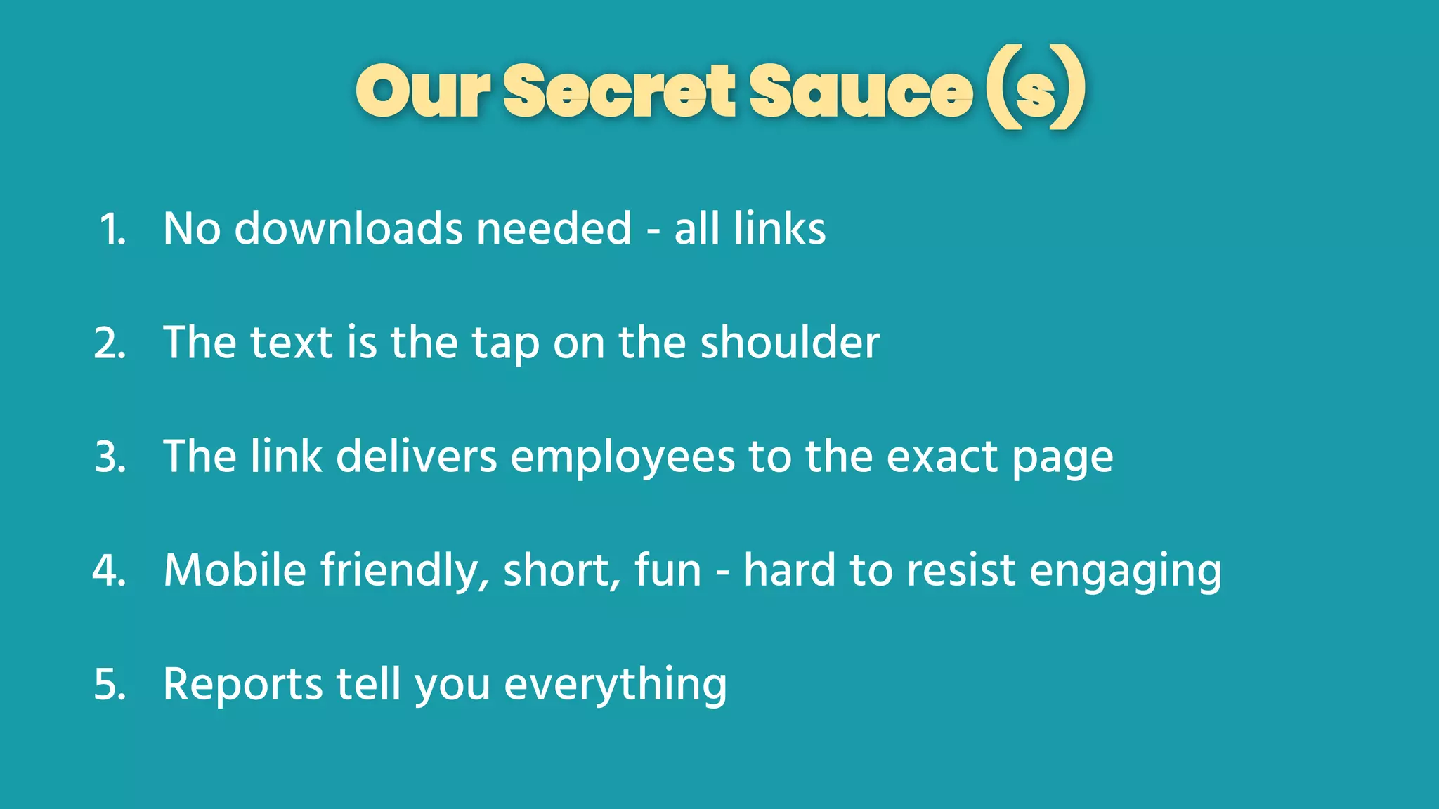Our Secret Sauce (s)
1. No downloads needed - all links
2. The text is the tap on the shoulder
3. The link delivers employees to the exact page
4. Mobile friendly, short, fun - hard to resist engaging
5. Reports tell you everything
 