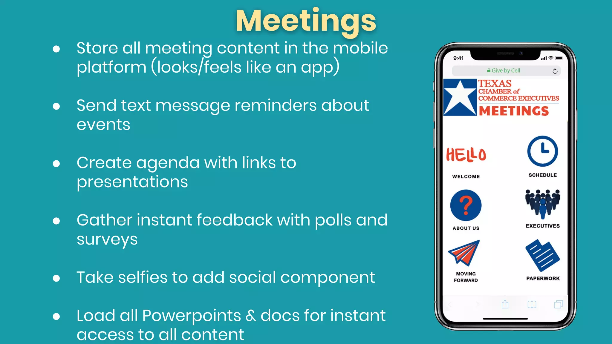 Meetings
● Store all meeting content in the mobile
platform (looks/feels like an app)
● Send text message reminders about
events
● Create agenda with links to
presentations
● Gather instant feedback with polls and
surveys
● Take selfies to add social component
● Load all Powerpoints & docs for instant
access to all content
 