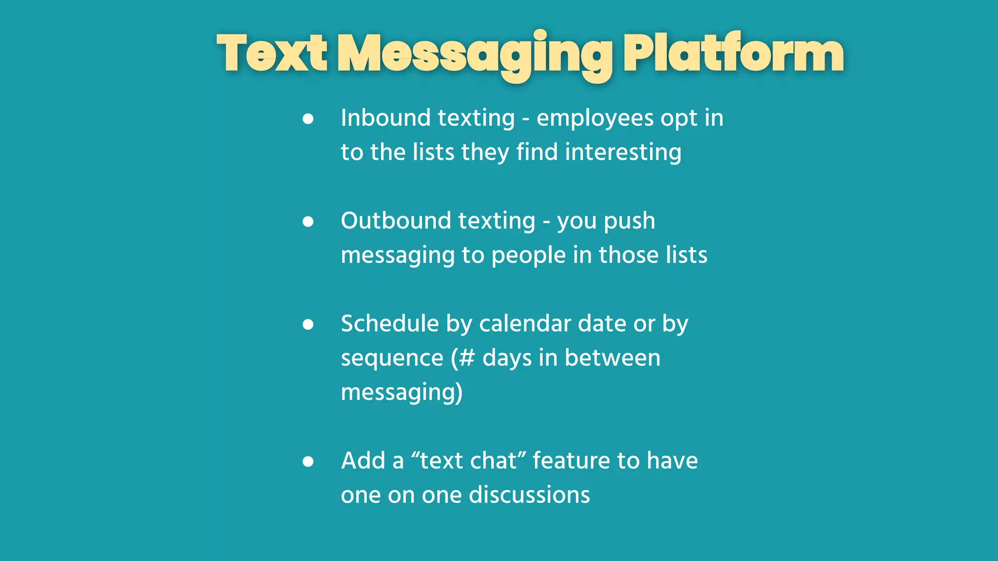 Text Messaging Platform
● Inbound texting - employees opt in
to the lists they find interesting
● Outbound texting - you push
messaging to people in those lists
● Schedule by calendar date or by
sequence (# days in between
messaging)
● Add a “text chat” feature to have
one on one discussions
 