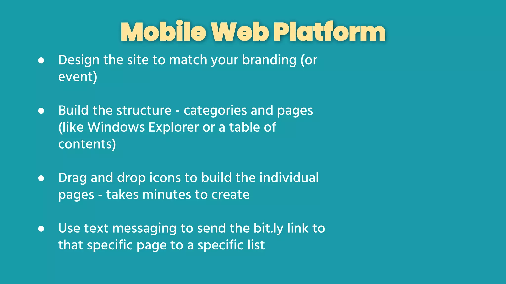 Mobile Web Platform
● Design the site to match your branding (or
event)
● Build the structure - categories and pages
(like Windows Explorer or a table of
contents)
● Drag and drop icons to build the individual
pages - takes minutes to create
● Use text messaging to send the bit.ly link to
that specific page to a specific list
 