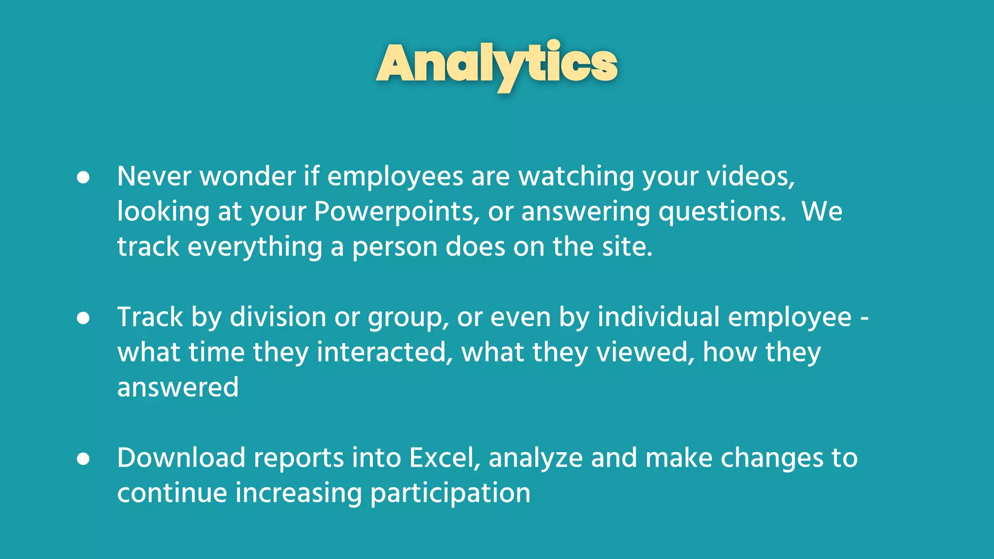 Analytics
● Never wonder if employees are watching your videos,
looking at your Powerpoints, or answering questions. We
track everything a person does on the site.
● Track by division or group, or even by individual employee -
what time they interacted, what they viewed, how they
answered
● Download reports into Excel, analyze and make changes to
continue increasing participation
 
