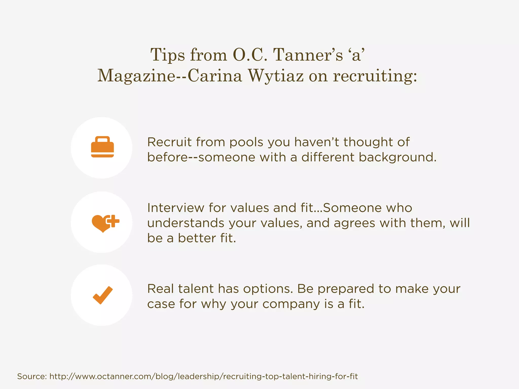 Tips from O.C. Tanner’s ‘a’ 
Magazine--Carina Wytiaz on recruiting: 
Recruit from pools you haven’t thought of 
before--someone with a different background. 
Interview for values and fit...Someone who 
understands your values, and agrees with them, will 
be a better fit. 
Real talent has options. Be prepared to make your 
case for why your company is a fit. 
Source: http://www.octanner.com/blog/leadership/recruiting-top-talent-hiring-for-fit 
 