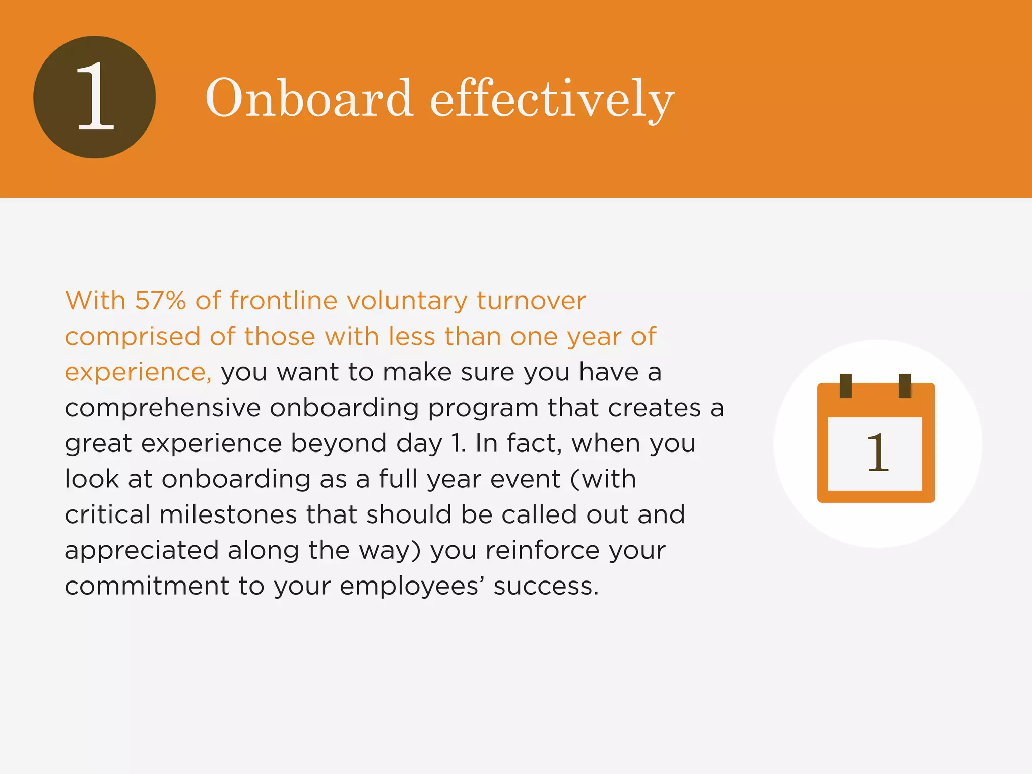 1 Onboard effectively 
With 57% of frontline voluntary turnover 
comprised of those with less than one year of 
experience, you want to make sure you have a 
comprehensive onboarding program that creates a 
great experience beyond day 1. In fact, when you 
look at onboarding as a full year event (with 
critical milestones that should be called out and 
appreciated along the way) you reinforce your 
commitment to your employees’ success. 
1 
 