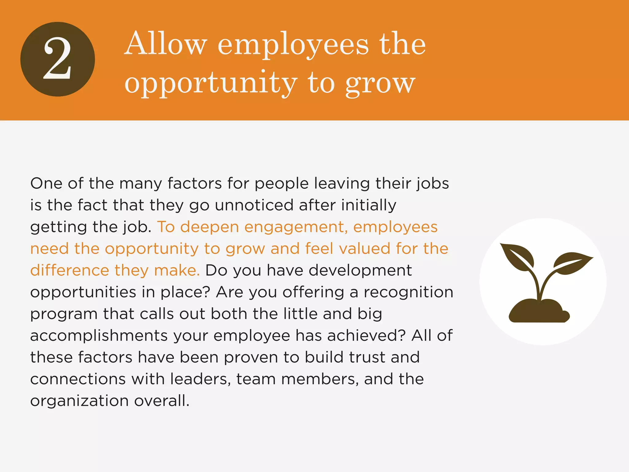 Allow employees the 
opportunity to grow 2 
One of the many factors for people leaving their jobs 
is the fact that they go unnoticed after initially 
getting the job. To deepen engagement, employees 
need the opportunity to grow and feel valued for the 
difference they make. Do you have development 
opportunities in place? Are you offering a recognition 
program that calls out both the little and big 
accomplishments your employee has achieved? All of 
these factors have been proven to build trust and 
connections with leaders, team members, and the 
organization overall. 
 