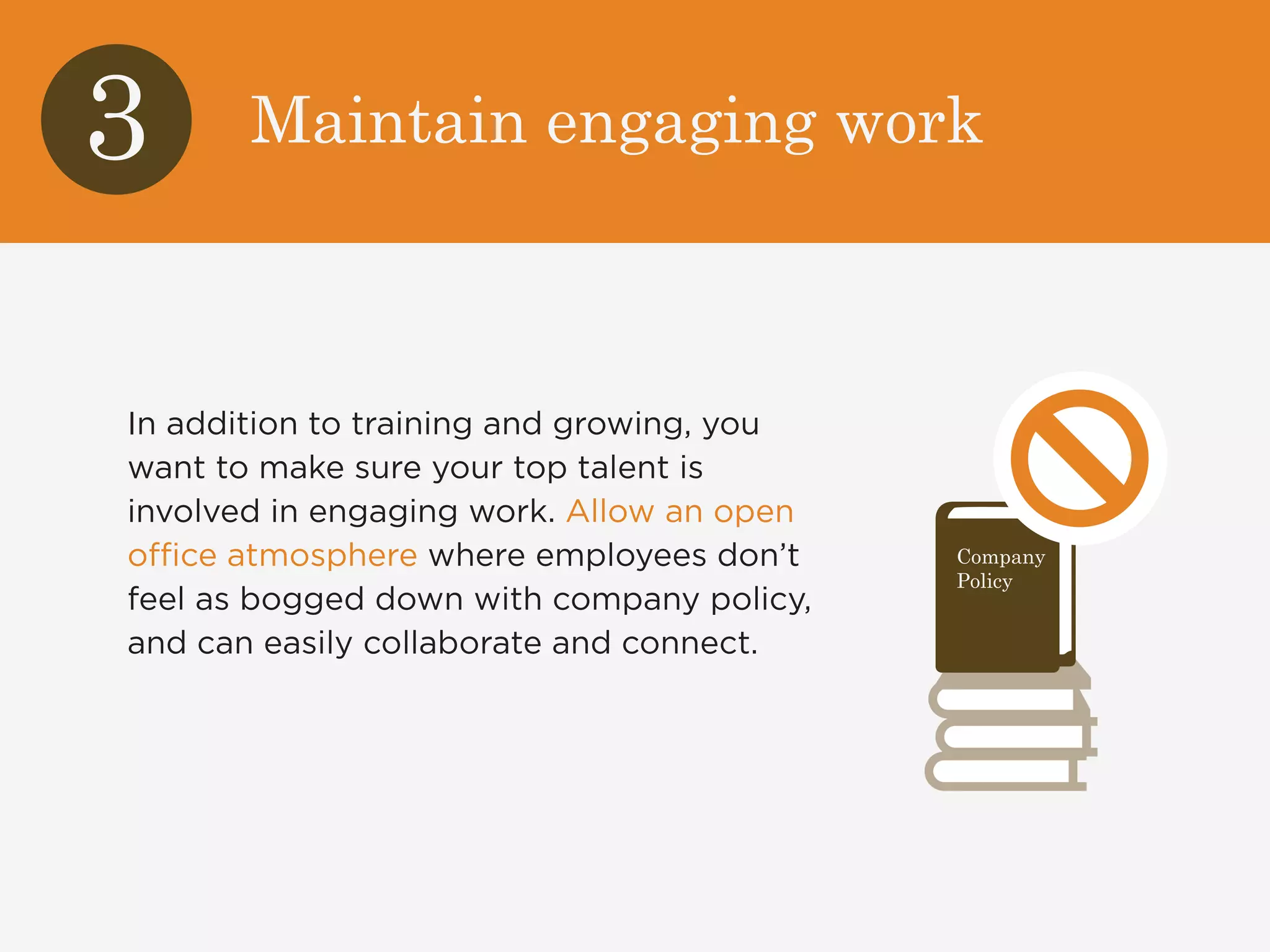 3 Maintain engaging work 
In addition to training and growing, you 
want to make sure your top talent is 
involved in engaging work. Allow an open 
office atmosphere where employees don’t 
feel as bogged down with company policy, 
and can easily collaborate and connect. 
Company 
Policy 
 