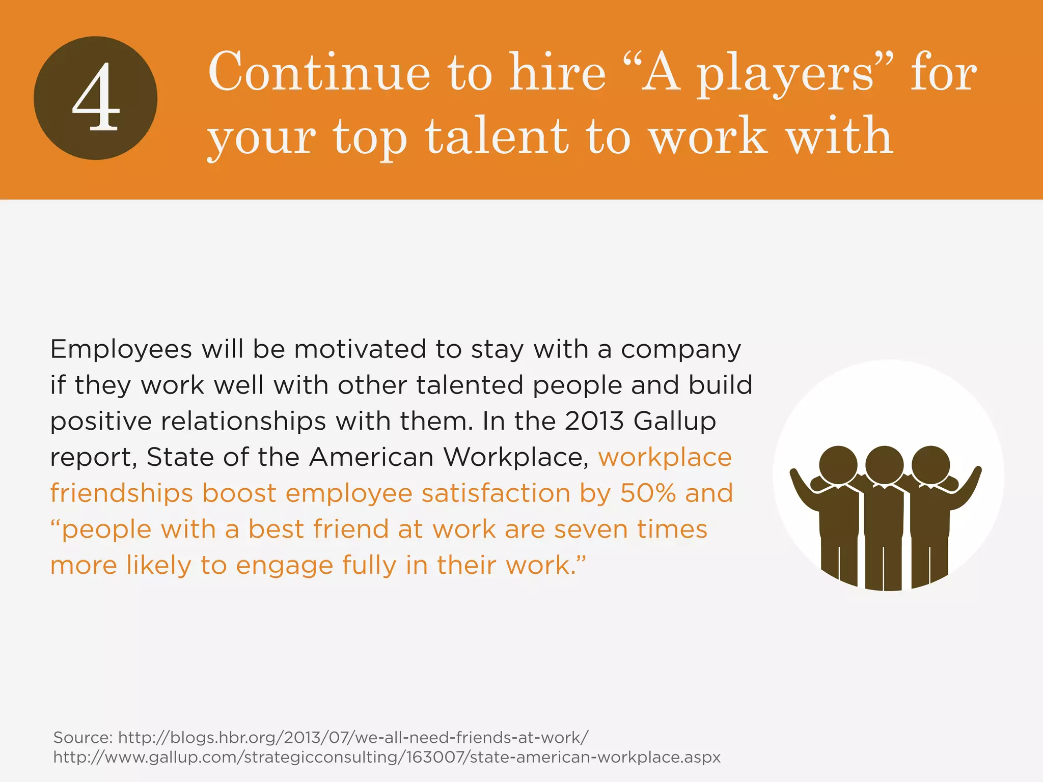 Continue to hire “A players” for 
your top talent to work with 4 
Employees will be motivated to stay with a company 
if they work well with other talented people and build 
positive relationships with them. In the 2013 Gallup 
report, State of the American Workplace, workplace 
friendships boost employee satisfaction by 50% and 
“people with a best friend at work are seven times 
more likely to engage fully in their work.” 
Source: http://blogs.hbr.org/2013/07/we-all-need-friends-at-work/ 
http://www.gallup.com/strategicconsulting/163007/state-american-workplace.aspx 
 