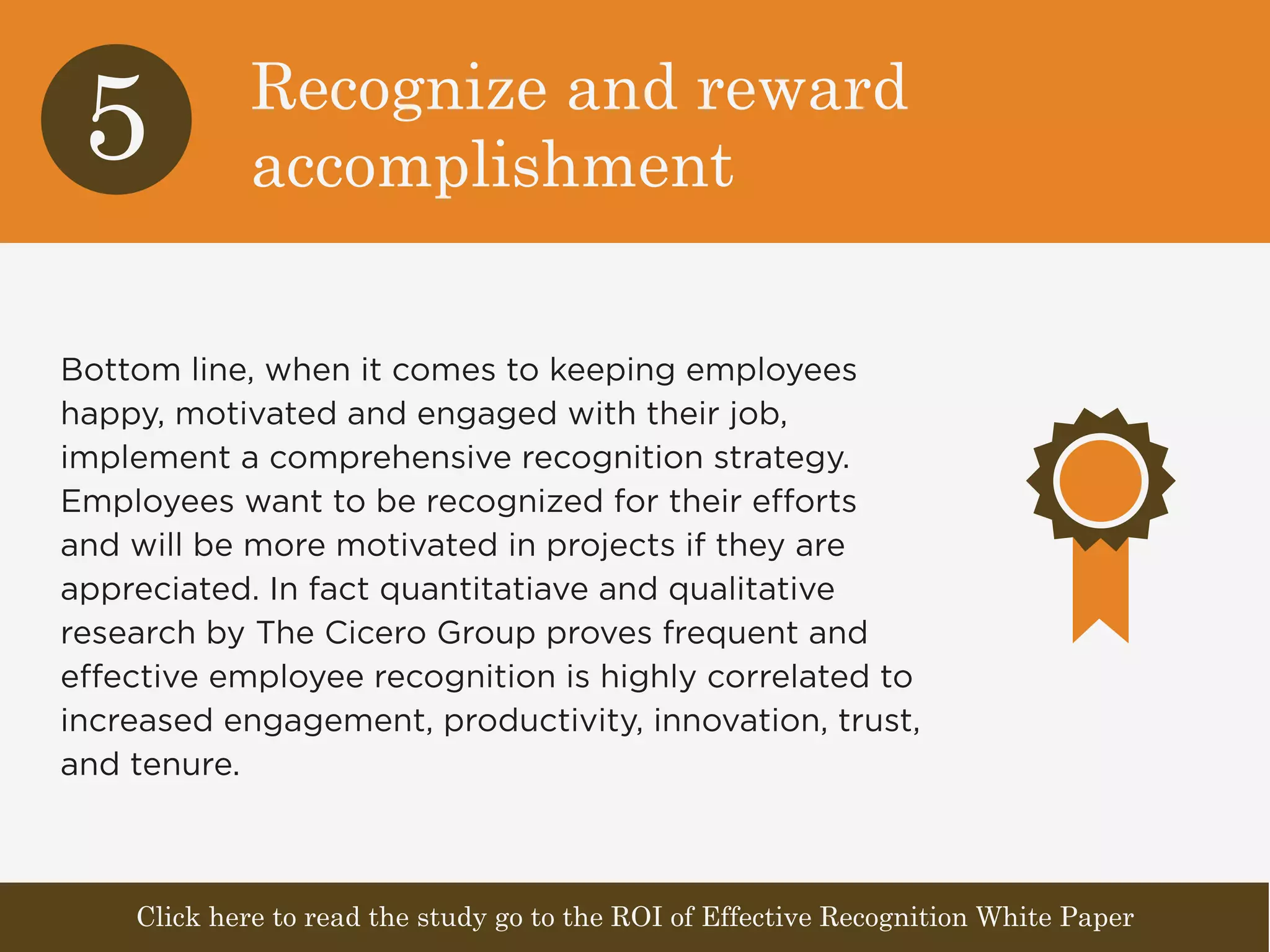 Recognize and reward 
accomplishment 5 
Bottom line, when it comes to keeping employees 
happy, motivated and engaged with their job, 
implement a comprehensive recognition strategy. 
Employees want to be recognized for their efforts 
and will be more motivated in projects if they are 
appreciated. In fact quantitatiave and qualitative 
research by The Cicero Group proves frequent and 
effective employee recognition is highly correlated to 
increased engagement, productivity, innovation, trust, 
and tenure. 
Click here to read the study go to the ROI of Effective Recognition White Paper 
 