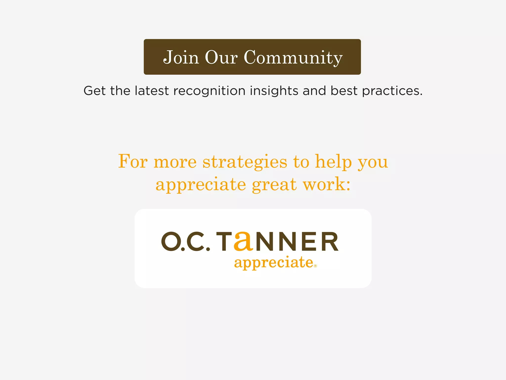 Join Our Community 
Get the latest recognition insights and best practices. 
For more strategies to help you 
appreciate great work: 
 