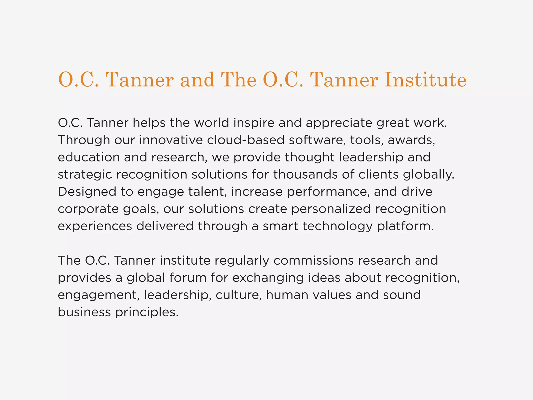 O.C. Tanner and The O.C. Tanner Institute 
O.C. Tanner helps the world inspire and appreciate great work. 
Through our innovative cloud-based software, tools, awards, 
education and research, we provide thought leadership and 
strategic recognition solutions for thousands of clients globally. 
Designed to engage talent, increase performance, and drive 
corporate goals, our solutions create personalized recognition 
experiences delivered through a smart technology platform. 
The O.C. Tanner institute regularly commissions research and 
provides a global forum for exchanging ideas about recognition, 
engagement, leadership, culture, human values and sound 
business principles. 
 