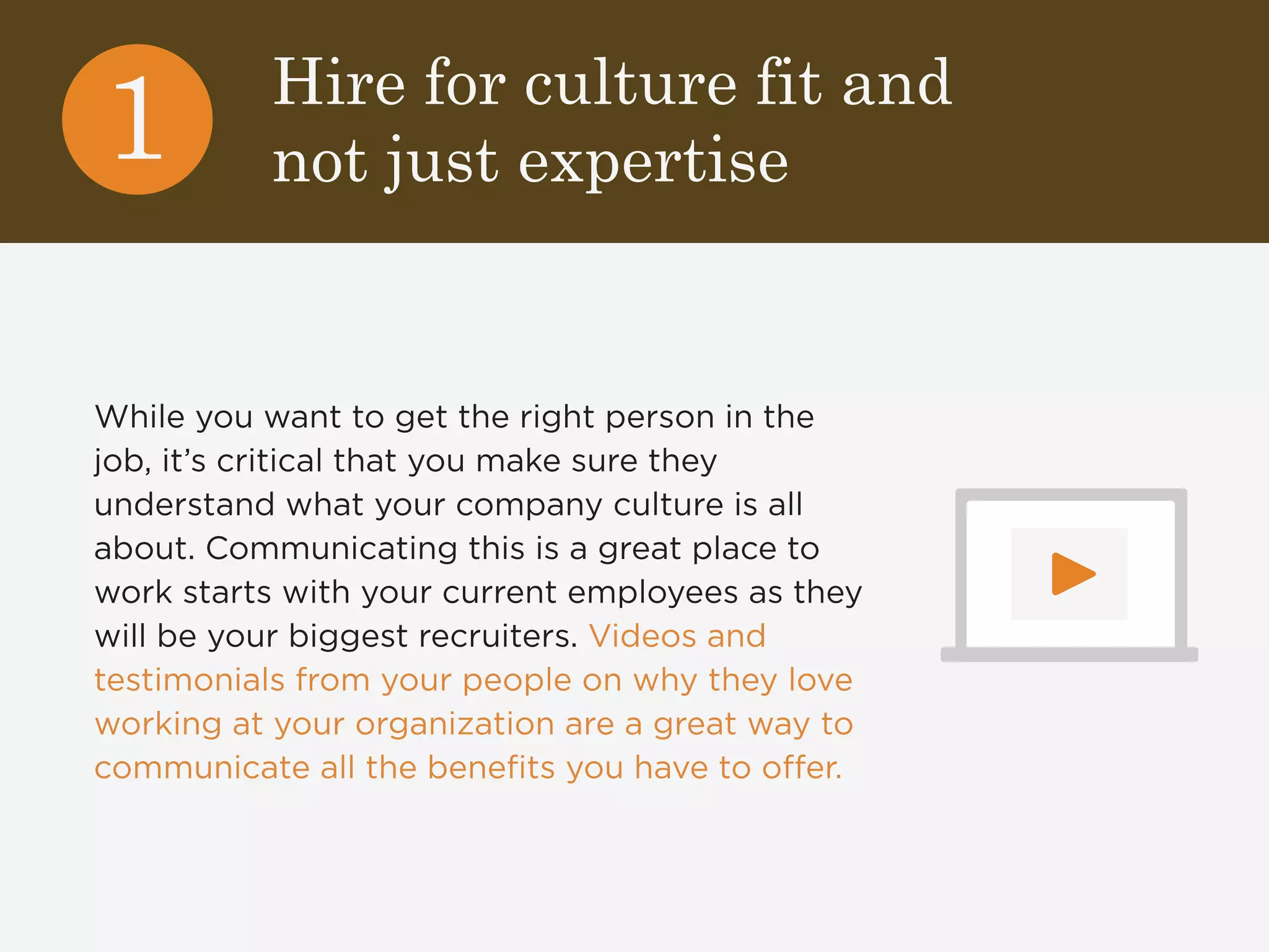 Hire for culture fit and 
not just expertise 1 
While you want to get the right person in the 
job, it’s critical that you make sure they 
understand what your company culture is all 
about. Communicating this is a great place to 
work starts with your current employees as they 
will be your biggest recruiters. Videos and 
testimonials from your people on why they love 
working at your organization are a great way to 
communicate all the benefits you have to offer. 
 