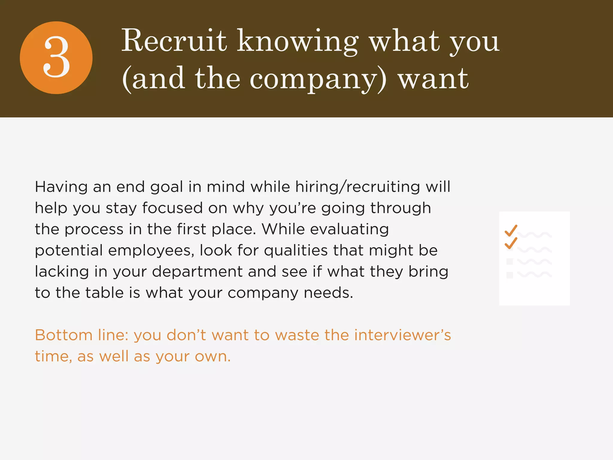 Recruit knowing what you 
(and the company) want 3 
Having an end goal in mind while hiring/recruiting will 
help you stay focused on why you’re going through 
the process in the first place. While evaluating 
potential employees, look for qualities that might be 
lacking in your department and see if what they bring 
to the table is what your company needs. 
Bottom line: you don’t want to waste the interviewer’s 
time, as well as your own. 
 