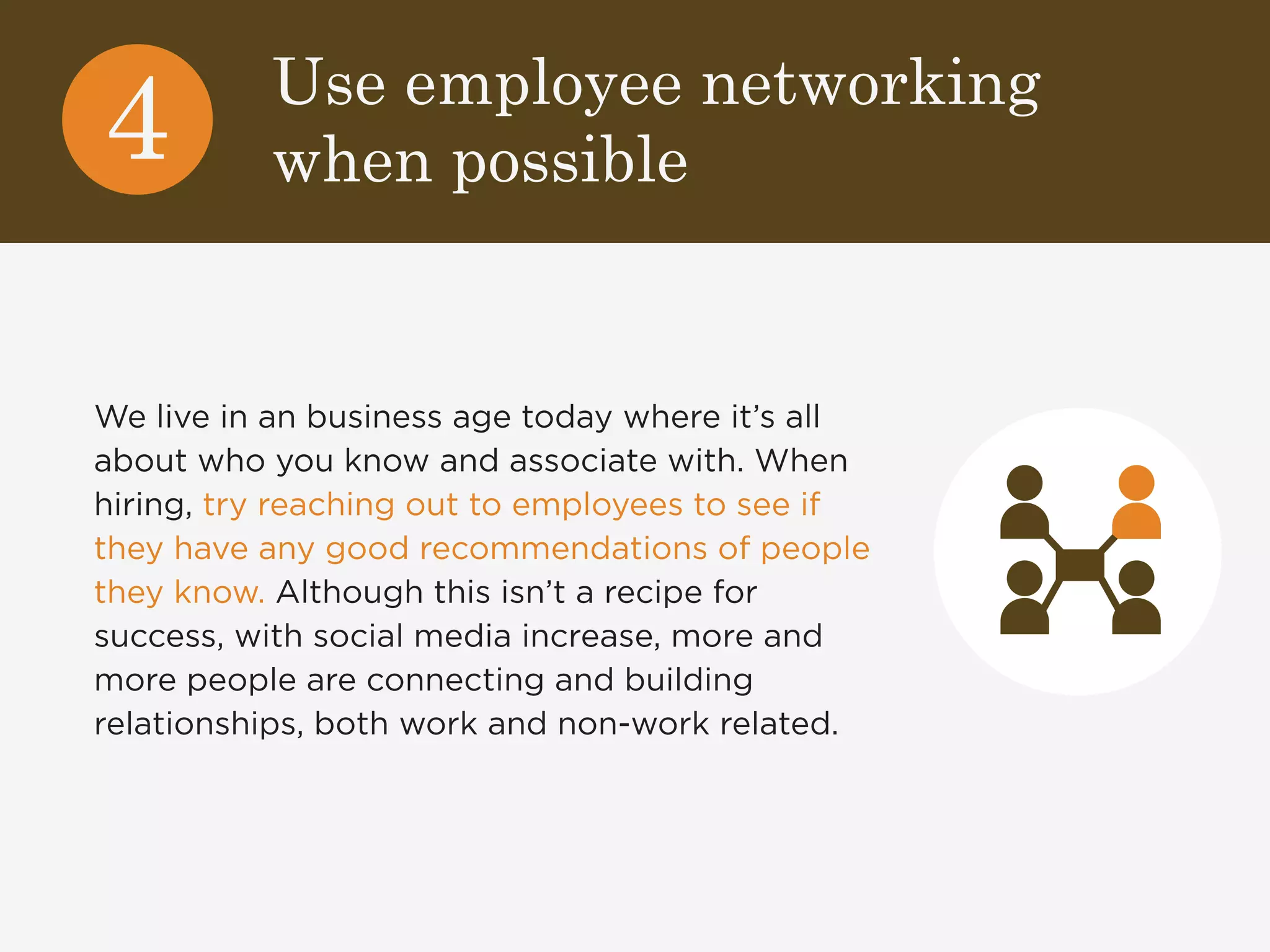 Use employee networking 
when possible 4 
We live in an business age today where it’s all 
about who you know and associate with. When 
hiring, try reaching out to employees to see if 
they have any good recommendations of people 
they know. Although this isn’t a recipe for 
success, with social media increase, more and 
more people are connecting and building 
relationships, both work and non-work related. 
 
